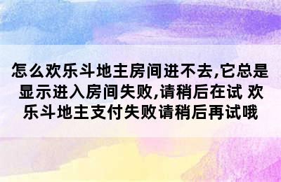 怎么欢乐斗地主房间进不去,它总是显示进入房间失败,请稍后在试 欢乐斗地主支付失败请稍后再试哦